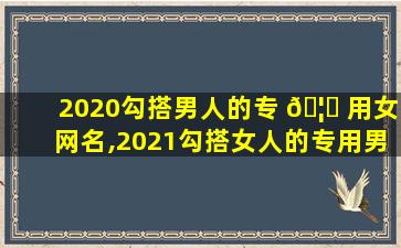 2020勾搭男人的专 🦋 用女网名,2021勾搭女人的专用男 🦋 网名